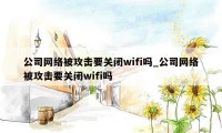 公司网络被攻击要关闭wifi吗_公司网络被攻击要关闭wifi吗