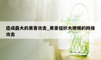 造成最大的黑客攻击_黑客组织大规模的网络攻击