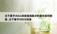 以下属于ddos攻击组成层次的是攻击控制层_以下属于DDOS攻击