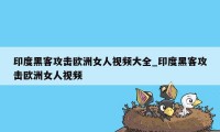 印度黑客攻击欧洲女人视频大全_印度黑客攻击欧洲女人视频