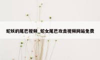 蛇妖的尾巴视频_蛇女尾巴攻击视频网站免费