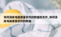 如何清除电脑黑客软件的数据和文件_如何清除电脑黑客软件的数据