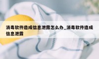 消毒软件造成信息泄露怎么办_消毒软件造成信息泄露