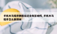 手机木马程序删除后还会有影响吗_手机木马程序怎么删得掉