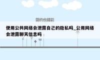 使用公共网络会泄露自己的隐私吗_公用网络会泄露聊天信息吗