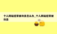 个人网站经常被攻击怎么办_个人网站经常被攻击