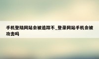 手机登陆网站会被追踪不_登录网站手机会被攻击吗