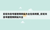 巨蛇攻击母猪视频网站大全在线观看_巨蛇攻击母猪视频网站大全